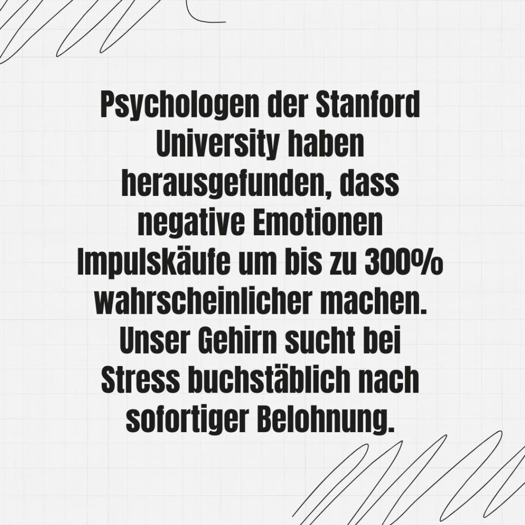 Psychologen der Stanford University haben herausgefunden, dass negative Emotionen Impulskäufe um bis zu 300% wahrscheinlicher machen. Unser Gehirn sucht bei Stress buchstäblich nach sofortiger Belohnung.