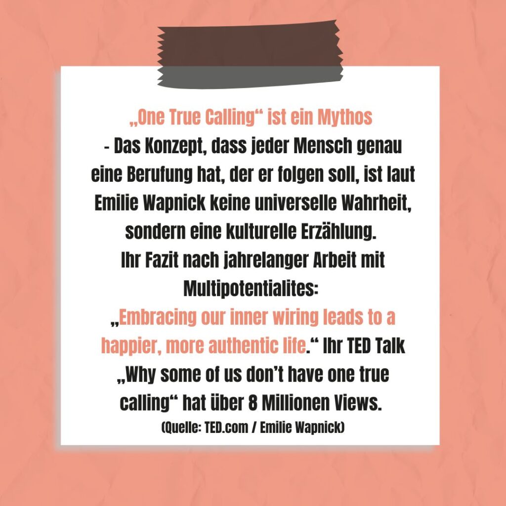 Das Konzept, dass jeder Mensch genau eine Berufung hat, der er folgen soll, ist laut Emilie Wapnick keine universelle Wahrheit, sondern eine kulturelle Erzählung. Ihr Fazit nach jahrelanger Arbeit mit Multipotentialites: „Embracing our inner wiring leads to a happier, more authentic life.“ Ihr TED Talk „Why some of us don’t have one true calling“ hat über 8 Millionen Views. (Quelle: TED.com / Emilie Wapnick)