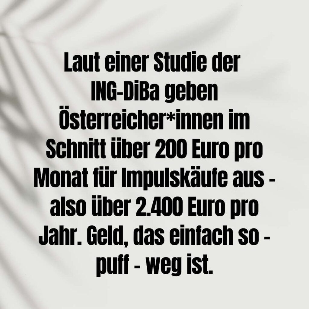 Laut einer Studie der ING-DiBa geben Österreicher*innen im Schnitt über 200 Euro pro Monat für Impulskäufe aus - also über 2.400 Euro pro Jahr. Geld, das einfach so - puff - weg ist.