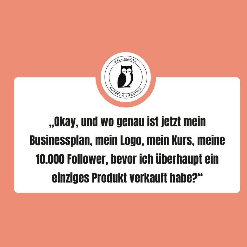 Man stellt sich die Frage:„Okay, und wo genau ist jetzt mein Businessplan, mein Logo, mein Kurs, meine 10.000 Follower, bevor ich überhaupt ein einziges Produkt verkauft habe?“